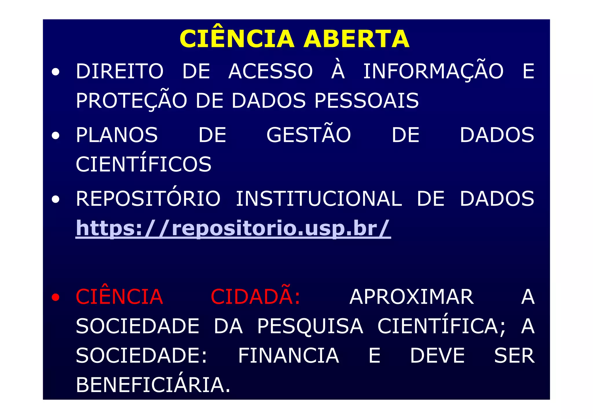 CIÊNCIA ABERTA
• DIREITO DE ACESSO À INFORMAÇÃO E
PROTEÇÃO DE DADOS PESSOAIS
• PLANOS DE GESTÃO DE DADOS
CIENTÍFICOS
• REPOSITÓRIO INSTITUCIONAL DE DADOS
https://repositorio.usp.br/
• CIÊNCIA CIDADÃ: APROXIMAR A
SOCIEDADE DA PESQUISA CIENTÍFICA; A
SOCIEDADE: FINANCIA E DEVE SER
BENEFICIÁRIA.