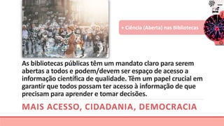 As bibliotecas públicas têm um mandato claro para serem
abertas a todos e podem/devem ser espaço de acesso a
informação científica de qualidade. Têm um papel crucial em
garantir que todos possam ter acesso à informação de que
precisam para aprender e tomar decisões.
MAIS ACESSO, CIDADANIA, DEMOCRACIA
+ Ciência (Aberta) nas Bibliotecas
 