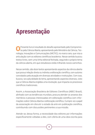 9
Apresentação
OPresente livro é resultado do desafio apresentado pelo Compromis-
so pela Ciência Aberta, apresentando pelo Ministério da Ciência, Tec-
nologia, Inovações e Comunicações (MCTIC), no marco seis, que visa a
articulação com os editores científicos brasileiros. Nesse sentido buscou
textos livres, sem uma linha editorial fechada, seguindo o próprio tema
da ciência aberta, em que estudiosos estão trilhando novos caminhos.
Nesse sentido, são doze textos apresentando aspectos da ciência aberta
que possui relação direta ou indireta a editoração científica, com autores
convidados pela atuação em diversas atividades e instituições. Com isso,
buscou-se a pluralidade do tema, apresentando aspectos diversos, visto
que a Ciência Aberta engloba uma revolução, que impacta os processos
científicos tradicionais.
Assim, a Associação Brasileira de Editores Científicos (ABEC Brasil),
alinhado com as tendências mundiais, procura atender os anseios dos
membros e pessoas interessadas em editoração científica com infor-
mações sobre Ciência Aberta e editoração científica. Cumpre-se o papel
da associação em discutir o estado da arte em publicação científica,
contribuindo com discussões pertinentes a sua missão.
Atende-se, dessa forma, a necessidade dos editores por informações
especificamente voltadas a eles, com oferta de uma obra escrita para
 