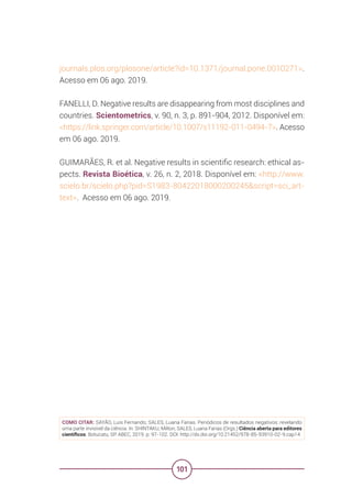101
journals.plos.org/plosone/article?id=10.1371/journal.pone.0010271>.
Acesso em 06 ago. 2019.
FANELLI, D. Negative results are disappearing from most disciplines and
countries. Scientometrics, v. 90, n. 3, p. 891-904, 2012. Disponível em:
<https://link.springer.com/article/10.1007/s11192-011-0494-7>. Acesso
em 06 ago. 2019.
GUIMARÃES, R. et al. Negative results in scientific research: ethical as-
pects. Revista Bioética, v. 26, n. 2, 2018. Disponível em: <http://www.
scielo.br/scielo.php?pid=S1983-80422018000200245&script=sci_art-
text>. Acesso em 06 ago. 2019.
COMO CITAR: SAYÃO, Luis Fernando; SALES, Luana Farias. Periódicos de resultados negativos: revelando
uma parte invisível da ciência. In: SHINTAKU, Milton; SALES, Luana Farias (Orgs.) Ciência aberta para editores
científicos. Botucatu, SP: ABEC, 2019. p. 97-102. DOI: http://dx.doi.org/10.21452/978-85-93910-02-9.cap14
 
