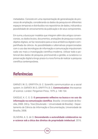 106
metadados. Consiste em uma representação de generalização do pro-
cesso de ampliação, considerando os dados da pesquisa em diferentes
espaços temporais e distribuídos nos repositórios de dados, indicando a
possibilidade de versionamento da publicação e de seus componentes.
Em suma, a busca por modelos que integrem além dos artigos conven-
cionais, os dados brutos, documentos, anotações de pesquisa e outros
objetos digitais, se faz necessário para a nova ambiência digital e com-
partilhada da ciência. As possibilidades e alternativas proporcionadas
com o uso das tecnologias de informação e comunicação impulsionam
cada vez mais a investigação científica moderna. Utilizar todo o po-
tencial dos dados de pesquisa, promovendo a gestão, a curadoria e a
preservação digital a longo prazo é a nova forma de realizar a pesquisa
científica contemporânea.
Referências
GARVEY, W. D.; GRIFFITH, B. C. Scientific communication as a social
system. In: GARVEY, W. D.; GRIFFITH, B. C. Communication: the essence
of science. London: Pergamon Press, 1979. p. 148-164.
GASQUE, K. C. G. D. O pensamento reflexivo na busca e no uso da
informação na comunicação científica. Brasília: Universidade de Bra-
sília, 2008. 240 p. Tese (Doutorado – Universidade de Brasília) - Depar-
tamento de Ciência da Informação e Documentação, Universidade de
Brasília, 2008.
OLIVEIRA, A. S. de O. Desvendando a autoralidade colaborativa na
e-science sob a ótica dos direitos de propriedade intelectual. 2016.
 