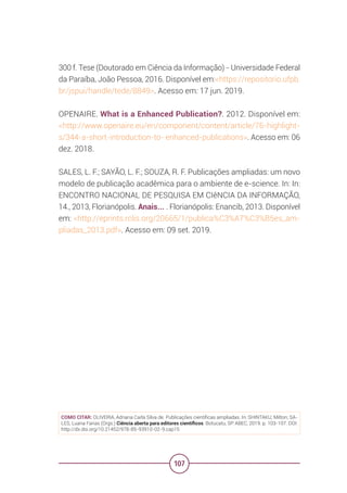 107
300 f. Tese (Doutorado em Ciência da Informação) - Universidade Federal
da Paraíba, João Pessoa, 2016. Disponível em:<https://repositorio.ufpb.
br/jspui/handle/tede/8849>. Acesso em: 17 jun. 2019.
OPENAIRE. What is a Enhanced Publication?. 2012. Disponível em:
<http://www.openaire.eu/en/component/content/article/76-highlight-
s/344-a-short-introduction-to- enhanced-publications>. Acesso em: 06
dez. 2018.
SALES, L. F.; SAYÃO, L. F.; SOUZA, R. F. Publicações ampliadas: um novo
modelo de publicação acadêmica para o ambiente de e-science. In: In:
ENCONTRO NACIONAL DE PESQUISA EM CIêNCIA DA INFORMAÇÃO,
14., 2013, Florianópolis. Anais... . Florianópolis: Enancib, 2013. Disponível
em: <http://eprints.rclis.org/20665/1/publica%C3%A7%C3%B5es_am-
pliadas_2013.pdf>. Acesso em: 09 set. 2019.
COMO CITAR: OLIVEIRA, Adriana Carla Silva de. Publicações científicas ampliadas. In: SHINTAKU, Milton; SA-
LES, Luana Farias (Orgs.) Ciência aberta para editores científicos. Botucatu, SP: ABEC, 2019. p. 103-107. DOI:
http://dx.doi.org/10.21452/978-85-93910-02-9.cap15
 