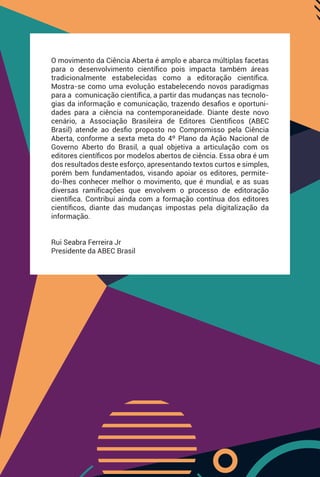 -
O movimento da Ciência Aberta é amplo e abarca múltiplas facetas
para o desenvolvimento cientíﬁco pois impacta também áreas
tradicionalmente estabelecidas como a editoração cientíﬁca.
Mostra-se como uma evolução estabelecendo novos paradigmas
para a comunicação cientíﬁca, a partir das mudanças nas tecnolo-
gias da informação e comunicação, trazendo desaﬁos e oportuni-
dades para a ciência na contemporaneidade. Diante deste novo
cenário, a Associação Brasileira de Editores Cientíﬁcos (ABEC
Brasil) atende ao desﬁo proposto no Compromisso pela Ciência
Aberta, conforme a sexta meta do 4º Plano da Ação Nacional de
Governo Aberto do Brasil, a qual objetiva a articulação com os
editores cientíﬁcos por modelos abertos de ciência. Essa obra é um
dos resultados deste esforço, apresentando textos curtos e simples,
porém bem fundamentados, visando apoiar os editores, permite-
do-lhes conhecer melhor o movimento, que é mundial, e as suas
diversas ramiﬁcações que envolvem o processo de editoração
cientíﬁca. Contribui ainda com a formação contínua dos editores
cientíﬁcos, diante das mudanças impostas pela digitalização da
informação.
Rui Seabra Ferreira Jr
Presidente da ABEC Brasil
 