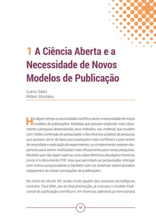 11
1 A Ciência Aberta e a
Necessidade de Novos
Modelos de Publicação
Luana Sales
Milton Shintaku
Há algum tempo a comunidade científica sente a necessidade de novos
modelos de publicações. Modelos que possam explicitar mais clara-
mente a pesquisa desenvolvida, seus métodos, seu material, que revelem
com nitidez a intenção do pesquisador e dos diversos projetos de pesquisa,
que possam servir de base para avaliações mais confiáveis e para testes
de veracidade e replicação de experimentos, ou simplesmente, estarem dis-
poníveis para serem reutilizadas mais eficazmente para novas pesquisas.
Modelos que não sejam apenas uma cópia eletrônica da página impressa,
como é o documento PDF, mas que permitam ao pesquisador interagir
com outros pesquisadores e também com os sistemas automatizados
subjacentes às novas concepções de publicações.
No início do século XX, ainda muito aquém dos avanços tecnológicos
recentes, Paul Otlet, pai da Documentação, já criticava o modelo tradi-
cional de publicação científica e, em diversas palestras já mencionava
 