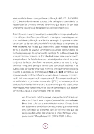 12
a necessidade de um novo padrão de publicação (HEUVEL; RAYWARD,
2011). De acordo com estes autores, Otlet tinha plena consciência da
necessidade de um novo formato para o livro que deveria ter por base
uma forma colaborativa de representação do conhecimento.
Aparentemente o avanço tecnológico seria rapidamente apropriado pelas
comunidades científicas possibilitando uma rápida transição para um
novo modelo de publicação acadêmica, a exemplo do que vem aconte-
cendo com os demais veículos de informação desde o surgimento da
Web, entretanto, não foi isso que se observou. Desde meados da década
de 90, o advento da Internet vem trazendo diversas oportunidades de
melhoria dos canais de comunicação científica. As publicações on-line
revolucionaram a pesquisa e a descoberta de informações, aumentando
a amplitude e a facilidade de acesso a todo tipo de material, inclusive
conjuntos de dados científicos. No entanto, quando se trata do artigo
científico - enquanto principal veículo para comunicar pesquisa – as
publicações apresentaram pouca melhoria, principalmente no que diz
respeito à aplicação de tecnologias de Web 2.0 e Web semântica, que
poderiam certamente beneficiar esse veículo em termos de represen-
tação, estrutura, organização e apresentação. Essa constatação pode
ser evidenciada no primeiro texto de Kircz (2001) sobre novas práticas
para publicação eletrônica, onde o autor mostra que não basta juntar
informações, mas é preciso reuní-las sob um contexto para que possam
servir de base para a argumentação entre os pares:
um documento eletrônico não é uma versão eletrônica de um
documento tradicional em papel, com enfeites, como hiper-
links, fotos coloridas e animações ilustrativas. Em vez disso,
um documento eletrônico é um documento que compreende
uma variedade de diferentes tipos de informações que são
apresentadas juntas por um autor, a fim de formular um ar-
gumento científico abrangente. (KIRCZ, 2001, p. 266).
 