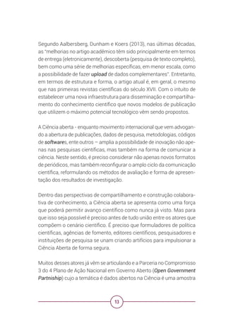 13
Segundo Aalbersberg, Dunham e Koers (2013), nas últimas décadas,
as “melhorias no artigo acadêmico têm sido principalmente em termos
de entrega (eletronicamente), descoberta (pesquisa de texto completo),
bem como uma série de melhorias específicas, em menor escala, como
a possibilidade de fazer upload de dados complementares”. Entretanto,
em termos de estrutura e forma, o artigo atual é, em geral, o mesmo
que nas primeiras revistas científicas do século XVII. Com o intuito de
estabelecer uma nova infraestrutura para disseminação e compartilha-
mento do conhecimento científico que novos modelos de publicação
que utilizem o máximo potencial tecnológico vêm sendo propostos.
A Ciência aberta - enquanto movimento internacional que vem advogan-
do a abertura de publicações, dados de pesquisa, metodologias, códigos
de softwares, ente outros – amplia a possibilidade de inovação não ape-
nas nas pesquisas científicas, mas também na forma de comunicar a
ciência. Neste sentido, é preciso considerar não apenas novos formatos
de periódicos, mas também reconfigurar o amplo ciclo da comunicação
científica, reformulando os métodos de avaliação e forma de apresen-
tação dos resultados de investigação.
Dentro das perspectivas de compartilhamento e construção colabora-
tiva de conhecimento, a Ciência aberta se apresenta como uma força
que poderá permitir avanço científico como nunca já visto. Mas para
que isso seja possível é preciso antes de tudo união entre os atores que
compõem o cenário científico. É preciso que formuladores de política
científicas, agências de fomento, editores científicos, pesquisadores e
instituições de pesquisa se unam criando artifícios para impulsionar a
Ciência Aberta de forma segura.
Muitos desses atores já vêm se articulando e a Parceria no Compromisso
3 do 4 Plano de Ação Nacional em Governo Aberto (Open Government
Partniship) cujo a temática é dados abertos na Ciência é uma amostra
 