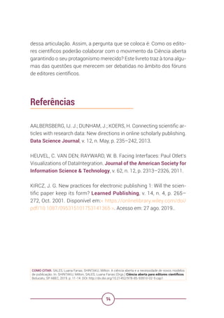14
dessa articulação. Assim, a pergunta que se coloca é: Como os edito-
res científicos poderão colaborar com o movimento da Ciência aberta
garantindo o seu protagonismo merecido? Este livreto traz à tona algu-
mas das questões que merecem ser debatidas no âmbito dos fóruns
de editores científicos.
Referências
AALBERSBERG, IJ. J.; DUNHAM, J.; KOERS, H. Connecting scientific ar-
ticles with research data: New directions in online scholarly publishing.
Data Science Journal, v. 12, n. May, p. 235–242, 2013.
HEUVEL, C. VAN DEN; RAYWARD, W. B. Facing Interfaces: Paul Otlet’s
Visualizations of DataIntegration. Journal of the American Society for
Information Science & Technology, v. 62, n. 12, p. 2313–2326, 2011.
KIRCZ, J. G. New practices for electronic publishing 1: Will the scien-
tific paper keep its form? Learned Publishing, v. 14, n. 4, p. 265–
272, Oct. 2001. Disponível em:< https://onlinelibrary.wiley.com/doi/
pdf/10.1087/095315101753141365 >. Acesso em: 27 ago. 2019..
COMO CITAR: SALES, Luana Farias; SHINTAKU, Milton. A ciência aberta e a necessidade de novos modelos
de publicação. In: SHINTAKU, Milton; SALES, Luana Farias (Orgs.) Ciência aberta para editores científicos.
Botucatu, SP: ABEC, 2019. p. 11-14. DOI: http://dx.doi.org/10.21452/978-85-93910-02-9.cap1
 