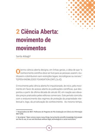 15
2 Ciência Aberta:
movimento de
movimentos
1 Pesquisadora do IBICT. Professora do Programa de Pós-Graduação em Ciência da Informação
IBICT-UFRJ
2 No original: "Open science means many things, but primarily scientific knowledge that people
are free to use, re-use and distribute without legal, technological or social restrictions.”
Sarita Albagli1
Otermo ciência aberta designa, em linhas gerais, a ideia de que “o
conhecimento científico deve ser livre para as pessoas usarem, reu-
tilizarem e distribuírem sem restrições legais, tecnológicas ou sociais.”
2
(OPEN KNOWLEDGE FOUNDATION (OKF), [s.d.]).
O movimento pela ciência aberta foi impulsionado, de início, pelo movi-
mento em favor do acesso aberto às publicações científicas, que des-
pontou a partir da última década do século XX, em reação aos eleva-
dos preços praticados pelas editoras comerciais. Este período coincidiu
com o endurecimento dos regimes de proteção da propriedade inte-
lectual e, logo, da privatização do conhecimento. Ao mesmo tempo,
 