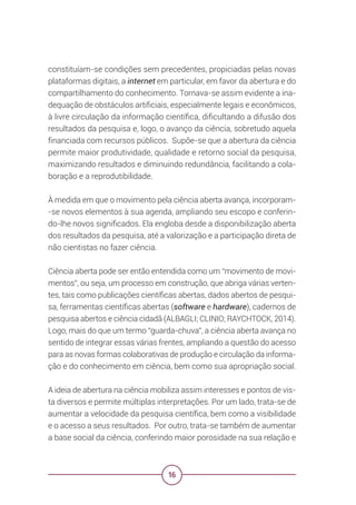 16
constituíam-se condições sem precedentes, propiciadas pelas novas
plataformas digitais, a internet em particular, em favor da abertura e do
compartilhamento do conhecimento. Tornava-se assim evidente a ina-
dequação de obstáculos artificiais, especialmente legais e econômicos,
à livre circulação da informação científica, dificultando a difusão dos
resultados da pesquisa e, logo, o avanço da ciência, sobretudo aquela
financiada com recursos públicos. Supõe-se que a abertura da ciência
permite maior produtividade, qualidade e retorno social da pesquisa,
maximizando resultados e diminuindo redundância, facilitando a cola-
boração e a reprodutibilidade.
À medida em que o movimento pela ciência aberta avança, incorporam-
-se novos elementos à sua agenda, ampliando seu escopo e conferin-
do-lhe novos significados. Ela engloba desde a disponibilização aberta
dos resultados da pesquisa, até a valorização e a participação direta de
não cientistas no fazer ciência.
Ciência aberta pode ser então entendida como um “movimento de movi-
mentos”, ou seja, um processo em construção, que abriga várias verten-
tes, tais como publicações científicas abertas, dados abertos de pesqui-
sa, ferramentas científicas abertas (software e hardware), cadernos de
pesquisa abertos e ciência cidadã (ALBAGLI; CLINIO; RAYCHTOCK, 2014).
Logo, mais do que um termo “guarda-chuva”, a ciência aberta avança no
sentido de integrar essas várias frentes, ampliando a questão do acesso
para as novas formas colaborativas de produção e circulação da informa-
ção e do conhecimento em ciência, bem como sua apropriação social.
A ideia de abertura na ciência mobiliza assim interesses e pontos de vis-
ta diversos e permite múltiplas interpretações. Por um lado, trata-se de
aumentar a velocidade da pesquisa científica, bem como a visibilidade
e o acesso a seus resultados. Por outro, trata-se também de aumentar
a base social da ciência, conferindo maior porosidade na sua relação e
 