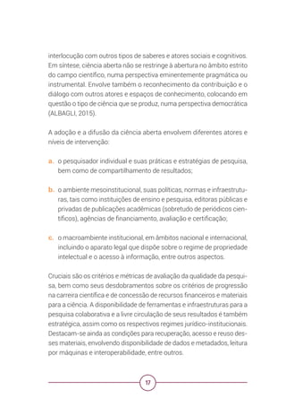 17
interlocução com outros tipos de saberes e atores sociais e cognitivos.
Em síntese, ciência aberta não se restringe à abertura no âmbito estrito
do campo científico, numa perspectiva eminentemente pragmática ou
instrumental. Envolve também o reconhecimento da contribuição e o
diálogo com outros atores e espaços de conhecimento, colocando em
questão o tipo de ciência que se produz, numa perspectiva democrática
(ALBAGLI, 2015).
A adoção e a difusão da ciência aberta envolvem diferentes atores e
níveis de intervenção:
a. o pesquisador individual e suas práticas e estratégias de pesquisa,
bem como de compartilhamento de resultados;
b. o ambiente mesoinstitucional, suas políticas, normas e infraestrutu-
ras, tais como instituições de ensino e pesquisa, editoras públicas e
privadas de publicações acadêmicas (sobretudo de periódicos cien-
tíficos), agências de financiamento, avaliação e certificação;
c. o macroambiente institucional, em âmbitos nacional e internacional,
incluindo o aparato legal que dispõe sobre o regime de propriedade
intelectual e o acesso à informação, entre outros aspectos.
Cruciais são os critérios e métricas de avaliação da qualidade da pesqui-
sa, bem como seus desdobramentos sobre os critérios de progressão
na carreira científica e de concessão de recursos financeiros e materiais
para a ciência. A disponibilidade de ferramentas e infraestruturas para a
pesquisa colaborativa e a livre circulação de seus resultados é também
estratégica, assim como os respectivos regimes jurídico-institucionais.
Destacam-se ainda as condições para recuperação, acesso e reuso des-
ses materiais, envolvendo disponibilidade de dados e metadados, leitura
por máquinas e interoperabilidade, entre outros.
 
