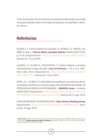 19
Trata-se, portanto, de um processo em plena transformação, que impõe
inovações de toda ordem nos modos de produzir, compartilhar e difun-
dir ciência.
Referências
ALBAGLI, S. Ciência aberta em questão. In: ALBAGLI, S.; MACIEL, M.;
ABDO, A. (Eds.). . Ciência aberta, questões abertas. Brasília: IBCIT, 2015.
p. 9–26. Disponível em: <http://livroaberto.ibict.br/handle/1/1060>.
Acesso em: 16 jun 2019.
ALBAGLI, S.; CLINIO, A.; RAYCHTOCK, S. Ciência Aberta: correntes
interpretativas e tipos de ação. Liinc em Revista, v. 10, n. 2, p. 434–
450, 5 dez. 2014. Disponível em: <http://revista.ibict.br/liinc/article/
view/3593/3072>. Acesso em: 16 jun 2019.
APPEL, A. L.; ALBAGLI, S. Dimensões tecnopolíticas e econômicas da co-
municação científica em transformação. XIX ENCONTRO NACIONAL DE
PESQUISA EM CIÊNCIA DA INFORMAÇÃO – ENANCIB. Anais... Londrina:
ANCIB, 2018. Disponível em: <http://enancib.marilia.unesp.br/index.php/
XIXENANCIB/xixenancib/paper/view/1298>. Acesso em: 27 ago. 2019.
OPEN KNOWLEDGE FOUNDATION (OKF). Open Science Working Group.
Disponível em: <http://science.okfn.org/#sthash.ZOMzf8Fg.dpuf>. Aces-
so em: 19 ago. 2019.
COMO CITAR: ALBAGLI, Sarita. Ciência Aberta: movimento de movimentos. In: SHINTAKU, Milton; SALES, Luana
Farias (Orgs.) Ciência aberta para editores científicos. Botucatu, SP: ABEC, 2019. p. 15-20. DOI: http://dx.doi.
org/10.21452/978-85-93910-02-9.cap2
 