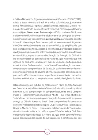 22
a Política Nacional de Segurança da Informação (Decreto nº 9.367/2018).
Aliada a essas normas, o Brasil foi um dos cofundadores, juntamente
com a África do Sul, Filipinas, Estados Unidos, Indonésia, México, No-
ruega e Reino Unido, da iniciativa internacional Parceria para Governo
Aberto (Open Government Partnership – OGP), criada em 2011, com
o objetivo de difundir e incentivar globalmente os princípios do gover-
no aberto que são transparência, accountability, participação social e
inovação e tecnologia. Para que um país se torne um dos integrantes
da OGP é necessário que ele atenda aos critérios de elegibilidade, que
são: transparência fiscal, acesso à informação, participação cidadã e
divulgação de declarações patrimoniais das autoridades. Atendendo a
esses critérios, o país endossa a Declaração de Princípio da OGP e ini-
cia o seu processo de construção do Plano de Ação Nacional, que tem
vigência de dois anos. Atualmente, mais de 75 países participam com
essa iniciativa. Cada um deles constrói seus Planos de Ação Nacionais
compostos por compromissos de Estado, os quais devem estar de acor-
do com os princípios de governo aberto, cujas ações assumidas pelo
país junto à Parceria devem ser específicas, mensuráveis, relevantes,
factíveis e delimitadas no tempo durante o período de vigência do Plano.
O Brasil publicou, em outubro de 2018, o seu 4º Plano de Ação Nacional
em Governo Aberto (Ministério da Transparência e Controladoria-Geral
da União, 2018) composto por 11 compromissos, entre eles o Compro-
misso 3 – o Compromisso pela Ciência Aberta – que tem o objetivo de
‘estabelecer mecanismos de governança de dados científicos para o
avanço da Ciência Aberta no Brasil’. Esse compromisso foi construído
conforme metodologia elaborada pelo Grupo-Executivo da Parceria para
Governo Aberto no Brasil – coordenado pelo Ministério da Transparên-
cia e Controladoria-Geral da União – e pelo GT da Sociedade Civil. Essa
metodologia é aplicada desde o 3º Plano de Ação e vem sendo referência
para a construção dos planos de outros países e é constituída por três
 