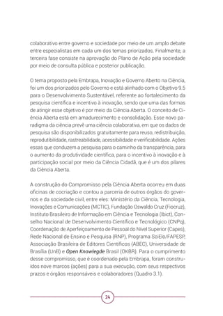 24
colaborativo entre governo e sociedade por meio de um amplo debate
entre especialistas em cada um dos temas priorizados. Finalmente, a
terceira fase consiste na aprovação do Plano de Ação pela sociedade
por meio de consulta pública e posterior publicação.
O tema proposto pela Embrapa, Inovação e Governo Aberto na Ciência,
foi um dos priorizados pelo Governo e está alinhado com o Objetivo 9.5
para o Desenvolvimento Sustentável, referente ao fortalecimento da
pesquisa científica e incentivo à inovação, sendo que uma das formas
de atingir esse objetivo é por meio da Ciência Aberta. O conceito de Ci-
ência Aberta está em amadurecimento e consolidação. Esse novo pa-
radigma da ciência prevê uma ciência colaborativa, em que os dados de
pesquisa são disponibilizados gratuitamente para reuso, redistribuição,
reprodutibilidade, rastreabilidade, acessibilidade e verificabilidade. Ações
essas que conduzem a pesquisa para o caminho da transparência, para
o aumento da produtividade científica, para o incentivo à inovação e à
participação social por meio da Ciência Cidadã, que é um dos pilares
da Ciência Aberta.
A construção do Compromisso pela Ciência Aberta ocorreu em duas
oficinas de cocriação e contou a parceria de outros órgãos do gover-
nos e da sociedade civil, entre eles: Ministério da Ciência, Tecnologia,
Inovações e Comunicações (MCTIC), Fundação Oswaldo Cruz (Fiocruz),
Instituto Brasileiro de Informação em Ciência e Tecnologia (Ibict), Con-
selho Nacional de Desenvolvimento Científico e Tecnológico (CNPq),
Coordenação de Aperfeiçoamento de Pessoal do Nível Superior (Capes),
Rede Nacional de Ensino e Pesquisa (RNP), Programa SciElo/FAPESP,
Associação Brasileira de Editores Científicos (ABEC), Universidade de
Brasília (UnB) e Open Knowlegde Brasil (OKBR). Para o cumprimento
desse compromisso, que é coordenado pela Embrapa, foram constru-
ídos nove marcos (ações) para a sua execução, com seus respectivos
prazos e órgãos responsáveis e colaboradores (Quadro 3.1).
 