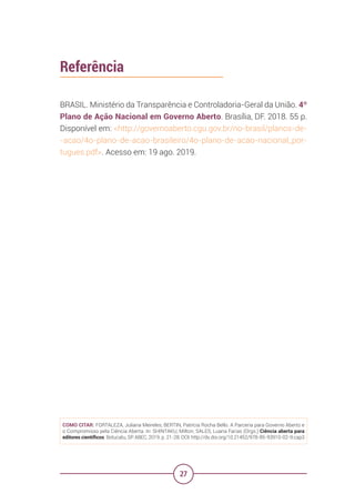 27
Referência
BRASIL. Ministério da Transparência e Controladoria-Geral da União. 4º
Plano de Ação Nacional em Governo Aberto. Brasília, DF. 2018. 55 p.
Disponível em: <http://governoaberto.cgu.gov.br/no-brasil/planos-de-
-acao/4o-plano-de-acao-brasileiro/4o-plano-de-acao-nacional_por-
tugues.pdf>. Acesso em: 19 ago. 2019.
COMO CITAR: FORTALEZA, Juliana Meireles; BERTIN, Patrícia Rocha Bello. A Parceria para Governo Aberto e
o Compromisso pela Ciência Aberta. In: SHINTAKU, Milton; SALES, Luana Farias (Orgs.) Ciência aberta para
editores científicos. Botucatu, SP: ABEC, 2019. p. 21-28. DOI: http://dx.doi.org/10.21452/978-85-93910-02-9.cap3
 