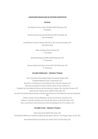 ASSOCIAÇÃO BRASILEIRA DE EDITORES CIENTÍFICOS
Diretoria
Rui Seabra Ferreira Júnior (CEVAP/UNESP, Botucatu, SP)
Presidente
Ricardo Antunes de Azevedo (ESALQ/USP, Piracicaba, SP)
Vice-Presidente
Ana Marlene Freitas de Morais (IAE/DCTA, São José dos Campos, SP)
Secretário-Geral
Milton Shintaku (Ibict, Brasília, DF)
1º Secretário
Benedito Barraviera (FMB/UNESP, Botucatu, SP)
1º Tesoureiro
Suzana Caetano da Silva Lannes (FCF/USP, São Paulo, SP)
2º Tesoureiro
Conselho Deliberativo – Membros Titulares
Piotr Trzesniak (Universidade Federal de Itajubá, Itajubá, MG)
Elisabete Werlang (UFSC, Florianópolis, SC)
Bruna M. S. Erlandsson (Linceu Editorial, São José dos Campos, SP)
Eloísa da Conceição Príncipe de Oliveira (Ibict, Rio de Janeiro, RJ)
Elizabeth da Costa Mattos (Instituto de Aeronáutica e Espaço, São José dos Campos, SP)
Meryt Tarcila Teixeira Zanini (SBCCV, São Paulo, SP)
Germana Fernandes Barata (Núcleo de Desenvolvimento da Criatividade da Unicamp, Campinas,
SP)
Gildenir Carolino Santos (Biblioteca Central da Unicamp, Campinas, SP)
Valtencir Zucolotto (Instituto de Física de São Carlos da USP, São Carlos, SP)
Vera Lúcia Gomes Klein (Instituto de Ciências Biológicas da UFG, Goiânia, GO)
Conselho Fiscal – Membros Titulares
Ilda Fontes (FGV-EAESP, São Paulo, SP)
David Matos Milhomens (Instituto Federal de Educação, Ciência e Tecnologia, Caxias do Sul, RS)
Neusa Maria Bastos Fernandes dos Santos (PUC-SP, São Paulo, SP)
 