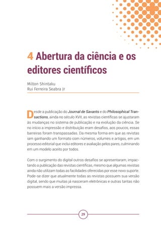 29
4 Abertura da ciência e os
editores científicos
Milton Shintaku
Rui Ferreira Seabra Jr
Desde a publicação do Journal de Savants e do Philosophical Tran-
sactions, ainda no século XVII, as revistas científicas se ajustaram
às mudanças no sistema de publicação e na evolução da ciência. Se
no início a impressão e distribuição eram desafios, aos poucos, essas
barreiras foram transpassadas. Da mesma forma em que as revistas
iam ganhando um formato com números, volumes e artigos, em um
processo editorial que inclui editores e avaliação pelos pares, culminando
em um modelo aceito por todos.
Com o surgimento do digital outros desafios se apresentaram, impac-
tando a publicação das revistas científicas, mesmo que algumas revistas
ainda não utilizam todas as facilidades oferecidas por esse novo suporte.
Pode-se dizer que atualmente todas as revistas possuem sua versão
digital, sendo que muitas já nasceram eletrônicas e outras tantas não
possuem mais a versão impressa.
 