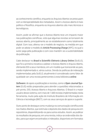 31
ao conhecimento científico, enquanto os Arquivos Abertos se preocupam
com a interoperabilidade dos metadados. Assim o Acesso aberto é mais
político e filosófico, enquanto os Arquivos abertos são mais técnicos e
tecnológicos.
Assim, pode-se afirmar que o Acesso Aberto teve um impacto maior
nas publicações científicas, visto que algumas revistas se tornaram de
acesso aberto, principalmente ao se estabelecerem como totalmente
digital. Com isso, alterou-se o modelo de negócio, na medida em que
pode-se adotar o modelo do Article Processing Charge (APC), no qual o
autor paga pela publicação e com isso mantém-se a sustentabilidade
da publicação.
Cabe destacar no Brasil o Scientific Eletronic Library Online (SciELO),
que foi a primeira iniciativa a adotar o Acesso Aberto e Arquivo Aberto,
ofertando DOI a seus membros, em um modelo que transcende ao país,
sendo implementado e, vários outros. Devido às políticas de indexação
implementadas pela SciELO, atualmente é considerado como fator de
qualidade ser uma revista pertencentes à esta biblioteca online.
Softwares de apoio a publicações e revistas, como o Open Journal Sys-
tem (OJS) estão preparadas para atender a questões relacionadas a
pré-prints, DOI, Acesso Aberto e Arquivos Abertos. O Brasil é o maior
usuário desse sistema, com mais de 1.600 revistas implementadas nesta
ferramenta, muito pela ação do Instituto Brasileiro de Informação em
Ciência e tecnologia (IBICT), com os seus serviços de apoio e suporte.
Outro ponto de destaque como mudança na comunicação científica está
nos Dados Abertos, que estimula o depósito dos dados de pesquisa em
repositórios, disponibilizando-os para outros estudos. Assim, ao publicar
os resultados de pesquisa, em uma revista, indica-se onde estão dos da-
dos, para que sejam encontrados e indexados; disponíveis em formatos
 