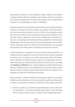 32
apropriados e abertos e; sem impeditivos legais. Editores que adotam
os dados abertos alteram as políticas das revistas, de forma a requerer
aos autores que depositem os dados dos artigos a serem publicados e
indiquem a sua localização no texto e metadados.
A abertura gradual das atividades relacionadas à comunicação científica
culmina na criação da Ciência Aberta, que agrega muitos dos precei-
tos dos movimentos anteriores, como se fosse uma evolução natural
das práticas científicas, ante a presença maciça de tecnologias. Como
exemplo, pode-se destacar como a comunicação entre cientistas mu-
dou com a tecnologia, eliminando barreiras geográficas, fomentando a
colaboração, tanto que atualmente há poucas publicações com autores
únicos. Pesquisas podem ser feitas de forma distribuída, com a atuação
de estudiosos de vários países e institutos de pesquisa e ensino.
A Ciência Aberta é um guarda-chuva que envolve várias vertentes, na
medida em que se apresenta como um caminho para a democratização
da ciência, com mudanças no modus operandi de várias atividades.
Assim, fomenta uma filosofia aberta, que possui implicações nas ativi-
dades da pesquisa, desde questões prática e teóricas como a questão
do Hardware e Software livres, ciência cidadã e questões educacionais
abertas. Engloba preceitos já estabelecidos do acesso aberto, dados
abertos e arquivos abertos, adicionado outros de forma a ampliar a sua
atuação em áreas não tradicionais da ciência.
Nesse contexto, O Editor Científico deve prospectar, selecionar e analisar
tendências de publicação, de forma a atualizar as políticas editoriais de
revistas, no qual pode-se destacar, conforme as informações anteriores:
a. decidir se publica ou não textos disponibilizados como pré-prints
em repositórios ainda não avaliados pelos pares. assim diferindo
entre a versão inicial do autor e a versão final mediada pelo editor;
 