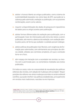 33
b. adotar o Acesso Aberto ao artigos publicados, como sistema de
sustentabilidade baseados nos vários tipos de APC, que pode ser a
cobrança pela submissão, avaliação ou publicação, com as possíveis
combinações, assim como valores;
c. requerer a disponibilização dos dados de pesquisa em repositórios
de dados para os artigos aceitos para publicação;
d. adotar formas diferenciadas de avaliação para publicação, com a
participação maior de interessados pelo tema dos textos a serem
publicados, até mesmo a abertura da avaliação, com avaliação aber-
ta pelos pares, de forma que avaliador e avaliado possam dialogar;
e. adotar políticas de publicação mais flexíveis, sem exigências de for-
mação para submissões, com alinhamento aos princípios da ciên-
cia cidadã, voltadas aos cientistas amadores, em que o conteúdo
torna-se o foco;
f. abrir espaço de interação com a sociedade nas revistas, ou mes-
mo com a permissão para os comentários mediados aos textos
publicados.
Em todos os casos, nota-se a necessidade de reavaliação das políticas
editoriais das revistas, com adoção de mudanças ante ao digital. Requer
posições dos editores nas várias mudanças ocorridas no cenário editorial
científico, que pode interferir nas políticas estabelecidas, principalmente
em revistas mais tradicionais, nascidas na era impressa.
COMO CITAR: SHINTAKU, Milton; SEABRA JUNIOR, Rui Ferreira. Abertura da ciência e os editores científicos. In:
SHINTAKU, Milton; SALES, Luana Farias (Orgs.) Ciência aberta para editores científicos. Botucatu, SP: ABEC,
2019. p. 29-34. DOI: http://dx.doi.org/10.21452/978-85-93910-02-9.cap4
 