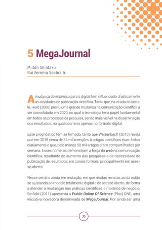 35
5 MegaJournal
Milton Shintaku
Rui Ferreira Seabra Jr.
Amudança do impresso para o digital tem influenciado drasticamente
as atividades de publicação científica. Tanto que, na virada do sécu-
lo, Hurd (2000) previu uma grande mudança na comunicação científica a
ser consolidado em 2020, no qual a tecnologia teria papel fundamental
em todos os processos da pesquisa, sendo mais visível na disseminação
dos resultados, no qual ocorreria apenas no formato digital.
Esse prognóstico tem se firmado, tanto que Welzenbach (2015) revela
que em 2015 cerca de 44 mil menções à artigos científicos eram feitos
diariamente e que, pelo menos 50 mil artigos eram compartilhados por
semana. Esses números demonstram a força da web na comunicação
científica, resultante do aumento das pesquisas e da necessidade de
publicação de resultados, em canais formais, principalmente em aces-
so aberto.
Nesse cenário ainda em mutação, em que muitas revistas ainda estão
se ajustando ao modelo totalmente digital e de acesso aberto, de forma
a atender a mudanças nas práticas científicas e modelos de negócio,
Binfield (2011) apresenta o Public Online Of Science (Plos) ONE, uma
iniciativa inovadora denominada de MegaJournal. Por ainda ser uma
 