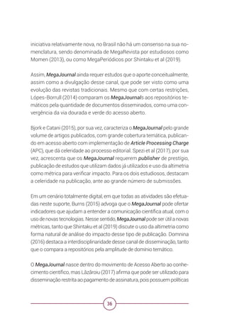 36
iniciativa relativamente nova, no Brasil não há um consenso na sua no-
menclatura, sendo denominada de MegaRevista por estudiosos como
Momen (2013), ou como MegaPeriódicos por Shintaku et al (2019).
Assim, MegaJournal ainda requer estudos que o aporte conceitualmente,
assim como a divulgação desse canal, que pode ser visto como uma
evolução das revistas tradicionais. Mesmo que com certas restrições,
Lópes-Borrull (2014) comparam os MegaJournals aos repositórios te-
máticos pela quantidade de documentos disseminados, como uma con-
vergência da via dourada e verde do acesso aberto.
Bjork e Catani (2015), por sua vez, caracteriza o MegaJournal pelo grande
volume de artigos publicados, com grande cobertura temática, publican-
do em acesso aberto com implementação de Article Processing Charge
(APC), que dá celeridade ao processo editorial. Spezi et al (2017), por sua
vez, acrescenta que os MegaJournal requerem publisher de prestígio,
publicação de estudos que utilizam dados já utilizados e uso da altimetria
como métrica para verificar impacto. Para os dois estudiosos, destacam
a celeridade na publicação, ante ao grande número de submissões.
Em um cenário totalmente digital, em que todas as atividades são efetua-
das neste suporte, Burns (2015) advoga que o MegaJournal pode ofertar
indicadores que ajudam a entender a comunicação científica atual, com o
uso de novas tecnologias. Nesse sentido, MegaJournal pode ser útil a novas
métricas, tanto que Shintaku et al (2019) discute o uso da altimetria como
forma natural de análise do impacto desse tipo de publicação. Domnina
(2016) destaca a interdisciplinaridade desse canal de disseminação, tanto
que o compara a repositórios pela amplitude de domínio temático.
O MegaJournal nasce dentro do movimento de Acesso Aberto ao conhe-
cimento científico, mas Lăzăroiu (2017) afirma que pode ser utilizado para
disseminação restrita ao pagamento de assinatura, pois possuem políticas
 