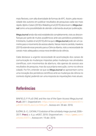 37
mais flexíveis, com alta diversidade de formas de APC. Assim, pela neces-
sidade dos autores em publicar resultados de pesquisas cada vez mais
rápido, Björk e Catani (2018) e Wakeling et al (2019) descrevem o MegaJour-
nal como uma possibilidade de atender a demanda atual por publicação.
MegaJournal ainda não está estabelecido completamente, visto as descon-
fianças por parte de muitos acadêmicos ante aos periódicos predatórios.
Entretanto, Guédon et al (2019) afirma que o MegaJournal pode ser um ca-
minho para o movimento de acesso aberto. Nesse mesmo sentido, Hawkins
(2019) estende esse preceito para a Ciência Aberta, visto a necessidade de
canais mais adequados a essa nova tendência da ciência.
Cabe destacar a urgente necessidade de acomodação dos canais de
comunicação às mudanças impostas pelas mudanças nas atividades
científicas, com movimentos de abertura, não apenas do acesso aos
resultados de pesquisa, mas da sua própria execução, como na ciência
cidadã. Por fim, entende-se que os MegaJournal se apresentam como
uma inovação dos periódicos científicos ante as mudanças da ciência no
contexto digital, podendo ser uma resposta às inquietações mais atuais.
Referências
BINFIELD, P. PLoS ONE and the rise of the Open Access MegaJournal.
PLoS, 2011. Disponível em: <https://www.nii.ac.jp/sparc/en/event/2011/
pdf/20120229_doc3_binfield.pdf>. Acesso em: 20 abr. 2018.
BJÖRK, B.-C.; CATANI, P. Evolution of the scholarly mega-journal, 2006–
2017. PeerJ, v. 6, p. e4357, 2018. Disponível em: < https://peerj.com/
articles/4357/>. Acesso em: 19 abr. 2018.
 