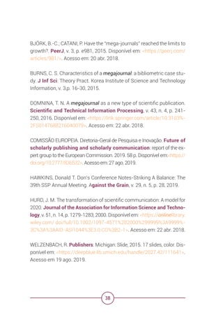 38
BJÖRK, B.-C.; CATANI, P. Have the “mega-journals” reached the limits to
growth?. PeerJ, v. 3, p. e981, 2015. Disponível em: <https://peerj.com/
articles/981/>. Acesso em: 20 abr. 2018.
BURNS, C. S. Characteristics of a megajournal: a bibliometric case stu-
dy. J Inf Sci: Theory Pract. Korea Institute of Science and Technology
Information, v. 3,p. 16-30, 2015.
DOMNINA, T. N. A megajournal as a new type of scientific publication.
Scientific and Technical Information Processing, v. 43, n. 4, p. 241-
250, 2016. Disponível em: <https://link.springer.com/article/10.3103%-
2FS0147688216040079>. Acesso em: 22 abr. 2018.
COMISSÃO EUROPEIA. Diretoria-Geral de Pesquisa e Inovação. Future of
scholarly publishing and scholarly communication: report of the ex-
pert group to the European Commission. 2019. 58 p. Disponível em:<https://
doi.org/10.2777/836532>. Acesso em: 27 ago. 2019.
HAWKINS, Donald T. Don’s Conference Notes-Striking A Balance: The
39th SSP Annual Meeting. Against the Grain, v. 29, n. 5, p. 28, 2019.
HURD, J. M. The transformation of scientific communication: A model for
2020. Journal of the Association for Information Science and Techno-
logy, v. 51, n. 14, p. 1279-1283, 2000. Disponível em: <https://onlinelibrary.
wiley.com/ doi/full/10.1002/1097-4571%282000%299999%3A9999%-
3C%3A%3AAID-ASI1044%3E3.0.CO%3B2-1>. Acesso em: 22 abr. 2018.
WELZENBACH, R. Publishers: Michigan: Slide, 2015. 17 slides, color. Dis-
ponível em: <https://deepblue.lib.umich.edu/handle/2027.42/111641>.
Acesso em 19 ago. 2019.
 