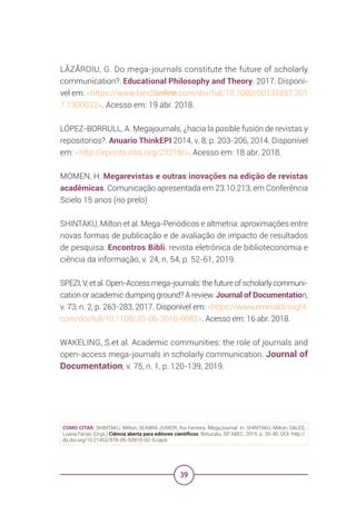 39
LĂZĂROIU, G. Do mega-journals constitute the future of scholarly
communication?. Educational Philosophy and Theory. 2017. Disponí-
vel em: <https://www.tandfonline.com/doi/full/10.1080/00131857.201
7.1300022>. Acesso em: 19 abr. 2018.
LÓPEZ-BORRULL, A. Megajournals, ¿hacia la posible fusión de revistas y
repositorios?. Anuario ThinkEPI 2014, v. 8, p. 203-206, 2014. Disponível
em: <http://eprints.rclis.org/23318/>. Acesso em: 18 abr. 2018.
MOMEN, H. Megarevistas e outras inovações na edição de revistas
acadêmicas. Comunicação apresentada em 23.10.213, em Conferência
Scielo 15 anos (no prelo)
SHINTAKU, Milton et al. Mega-Periódicos e altmetria: aproximações entre
novas formas de publicação e de avaliação de impacto de resultados
de pesquisa. Encontros Bibli: revista eletrônica de biblioteconomia e
ciência da informação, v. 24, n. 54, p. 52-61, 2019.
SPEZI, V. et al. Open-Access mega-journals: the future of scholarly communi-
cation or academic dumping ground? A review. Journal of Documentation,
v. 73, n. 2, p. 263-283, 2017. Disponível em: <https://www.emeraldinsight.
com/doi/full/10.1108/JD-06-2016-0082>. Acesso em: 16 abr. 2018.
WAKELING, S.et al. Academic communities: the role of journals and
open-access mega-journals in scholarly communication. Journal of
Documentation, v. 75, n. 1, p. 120-139, 2019.
COMO CITAR: SHINTAKU, Milton; SEABRA JUNIOR, Rui Ferreira. MegaJournal. In: SHINTAKU, Milton; SALES,
Luana Farias (Orgs.) Ciência aberta para editores científicos. Botucatu, SP: ABEC, 2019. p. 35-40. DOI: http://
dx.doi.org/10.21452/978-85-93910-02-9.cap5
 