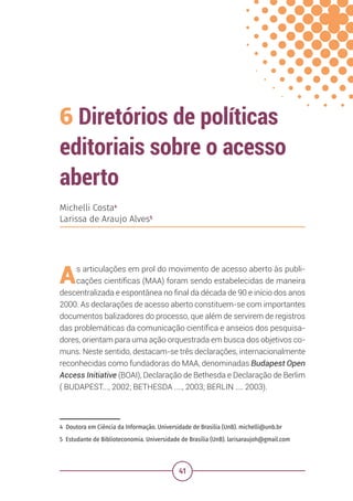 41
6 Diretórios de políticas
editoriais sobre o acesso
aberto
4 Doutora em Ciência da Informação. Universidade de Brasília (UnB). michelli@unb.br
5 Estudante de Biblioteconomia. Universidade de Brasília (UnB). larisaraujoh@gmail.com
Michelli Costa4
Larissa de Araujo Alves5
As articulações em prol do movimento de acesso aberto às publi-
cações científicas (MAA) foram sendo estabelecidas de maneira
descentralizada e espontânea no final da década de 90 e início dos anos
2000. As declarações de acesso aberto constituem-se com importantes
documentos balizadores do processo, que além de servirem de registros
das problemáticas da comunicação científica e anseios dos pesquisa-
dores, orientam para uma ação orquestrada em busca dos objetivos co-
muns. Neste sentido, destacam-se três declarações, internacionalmente
reconhecidas como fundadoras do MAA, denominadas Budapest Open
Access Initiative (BOAI), Declaração de Bethesda e Declaração de Berlim
( BUDAPEST..., 2002; BETHESDA ...., 2003; BERLIN .... 2003).
 