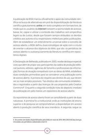 42
A publicação da BOAI marcou oficialmente o apoio da comunidade cien-
tífica na busca de alternativas em prol da disponibilização da literatura
científica gratuitamente, online, em texto completo e em formato livre, de
modo que os usuários da Internet tivessem a oportunidade de acessar,
baixar, ler, copiar e utilizar o conteúdo dos trabalhos sem empecilhos
legais ou de custos, desde que fossem sempre atribuídos os devidos
créditos aos autores e/ou responsáveis intelectuais pelas publicações.
Além de estabelecer um entendimento universal sobre o conceito de
acesso aberto, a BOAI definiu duas estratégias de ação com o intuito
de orientar o alcance dos objetivos do MAA, que são: os periódicos de
acesso aberto e o autoarquivamento da literatura científica em reposi-
tórios digitais.
A Declaração de Bethesda, publicada em 2003, recebe destaque especial,
visto que além de propor aos participantes da cadeia de produção edito-
rial (autores, editores, agências de fomento e profissionais da informa-
ção) formas de atuação compatíveis com as ideias do MAA, estabelece
duas condições primordiais para se considerar uma publicação como
de acesso aberto. A primeira diz respeito aos direitos de uso, que devem
ser os mais amplos possíveis. Tais direitos são comumente estabeleci-
dos e registrados a partir das licenças de uso propostas pelo Creative
Commons6
. Enquanto a segunda condição trata do depósito imediato
da publicação em pelo menos um repositório de acesso aberto.
Os repositórios de acesso aberto foram se consolidando a partir de duas
naturezas. A primeira foi a institucional, onde as instituições de ensino
superior e de pesquisa se comprometeram a disponibilizar em acesso
aberto à produção científica de seus membros. A segunda, segue os
6 De acordo com dados disponibilizados pelo DOAJ em maio de 2019, 98% (3923130) das licenças
vinculadas aos periódicos cadastrados eram CC
 