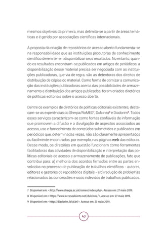 43
mesmos objetivos da primeira, mas delimita-se a partir de áreas temá-
ticas e é gerido por associações científicas internacionais.
A proposta da criação de repositórios de acesso aberto fundamenta-se
na responsabilidade que as instituições produtoras de conhecimento
científico devem ter em disponibilizar seus resultados. No entanto, quan-
do os resultados encontram-se publicados em artigos de periódicos, a
disponibilização desse material precisa ser negociada com as institui-
ções publicadoras, que via de regra, são as detentoras dos direitos de
distribuição de cópias do material. Como forma de otimizar a comunica-
ção das instituições publicadoras acerca das possibilidades de armaze-
namento e distribuição dos artigos publicados, foram criados diretórios
de políticas editoriais sobre o acesso aberto.
Dentre os exemplos de diretórios de políticas editoriais existentes, desta-
cam-se as experiências do Sherpa/RoMEO7
, Dulcinea8
e Diadorim9
. Todos
esses serviços caracterizam-se como fontes confiáveis de informação
que promovem a difusão e a divulgação de aspectos associados ao
acesso, uso e fornecimento de conteúdos submetidos e publicados em
periódicos que, determinadas vezes, não são claramente apresentados
ou facilmente encontrados, por exemplo, nas páginas web das editoras.
Desse modo, os diretórios em questão funcionam como ferramentas
facilitadoras das atividades de disponibilização e interpretação das po-
líticas editoriais de acesso e armazenamento de publicações, fato que
contribui para: a) melhoria dos acordos firmados entre as partes en-
volvidas no processo de publicação de trabalhos científicos - autores,
editores e gestores de repositórios digitais - e b) redução de problemas
relacionados às concessões e usos indevidos de trabalhos publicados.
7 Disponível em: <:http://www.sherpa.ac.uk/romeo/index.php>. Acesso em: 27 maio 2019.
8 Disponível em:< https://www.accesoabierto.net/dulcinea/>. Acesso em: 27 maio 2019.
9 Disponível em: <http://diadorim.ibict.br/>. Acesso em: 27 maio 2019.
 