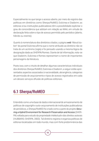 44
Especialmente no que tange o acesso aberto, por meio do registro das
políticas em diretórios como Sherpa/RoMEO, Dulcinea e Diadorim, as
editoras e/ou instituições publicadoras têm a possibilidade explicitar o
grau de concordância que adotam em relação ao MAA, em virtude da
declaração feita sobre o tipo de acesso permitido pelo periódico (aberto,
híbrido ou restrito).
Quanto à nomenclatura dos diretórios citados, a página web “About/so-
bre” do portal Dulcinea afirma que o nome atribuído ao diretório não se
trata de um acrônimo (sigla) e foi pensado usando a mesma lógica da
designação dada ao SHERPA/Romeo. Diante de tal informação, nota-se
que Diadorim, Dulcinea e Romeo representam o nome de importantes
personagens da literatura.
Posto isso, com o intuito de detalhar algumas características individuais
dos diretórios Sherpa/RoMEO, Dulcinea e Diadorim, a seguir estão apre-
sentados aspectos associados à nacionalidade, abrangência, categorias
de permissão de arquivamento e tipos de acesso registrados em cada
um desses serviços difusão de políticas editoriais.
6.1 Sherpa/RoMEO
Entendido como uma base de dados internacional de armazenamento de
políticas de copyright e auto-arquivamento de instituições publicadoras
de periódicos, o Sherpa/RoMEO foi criado como a parte do projeto Secu-
ring a Hybrid Environment for Research Preservation and Access (SHER-
PA) voltada para estudo da propriedade intelectual e dos direitos autorais
(HUBBARD; SHERPA, 2003). Tal diretório registra e organiza políticas de
editoras localizadas em todo mundo, mas com forte predominância das
 