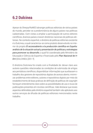 46
6.2 Dulcinea
Apesar do Sherpa/RoMEO abranger políticas editoriais de vários países
do mundo, percebe-se a predominância de alguns países nas políticas
cadastradas. Com vistas a ampliar a participação de outros editores
científicos, diversos países criaram diretórios nacionais de políticas edi-
toriais. No contexto espanhol, o diretório de políticas editoriais existente
é o Dulcinea, o qual caracteriza-se como produto desenvolvido no inte-
rior do projeto El accesoabierto a la producción científica en España:
análisis de la situación actual y presentación de políticas y estrategias
para promover su desarrollo, o qual foi coordenado pelo Ministério da
Educação e Ciência da Espanha e financiado pelo Plan Nacional de I+
D+I (DULCINEA, [201-?].
O diretório Dulcineia foi criado com a finalidade de: deixar claro aos
autores questões relacionadas às condições de submissão de artigos
aos periódicos científicos; disponibilizar informações que auxiliassem o
trabalho dos gestores de repositórios digitais de acesso aberto; minimi-
zar problemas entre editores, autores e repositórios digitais por meio do
estabelecimento de boas práticas de definição de políticas de copyright
forneçam entendimento claro sobre as possibilidades de uso e reuso de
publicações presentes em revistas científicas. Vale destacar que esses
aspectos defendidos pelo diretório espanhol também são aplicáveis aos
outros serviços de difusão de políticas editoriais mencionados neste
trabalho.
 