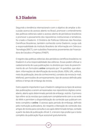 47
6.3 Diadorim
Seguindo a tendência internacional e com o objetivo de ampliar a dis-
cussão acerca do acesso aberto no Brasil, promover o entendimento
das políticas editoriais sobre o acesso aberto de periódicos brasileiros
e promover o povoamento dos repositórios institucionais e temáticos,
foi criado o Diadorim. O Diretório de Políticas Editoriais das Revistas
Científicas Brasileiras, também conhecido como Diadorim, surgiu sob
a responsabilidade do Instituto Brasileiro de Informação em Ciência e
Tecnologia (IBICT), com subsídios financeiros provenientes da Financia-
dora de Estudos e Projetos (FINEP).
O registro das políticas editoriais dos periódicos científicos brasileiros no
Diadorim é uma responsabilidade das editoras. Essas podem efetuar o
cadastramento de suas publicações no diretório por meio do preenchi-
mento de um formulário online composto por 14 questões, que abor-
dam: informações de identificação da revista (título, ISSN, URL, editora,
meio da publicação, área do conhecimento); contatos da revista (e-mail,
telefone); permissões de armazenamento, tipo de acesso definido pela
editora e tempo de embargo da revista.
Outro aspecto importante é que o Diadorim categoriza os tipos de acesso
das publicações a serem armazenadas nos repositórios digitais como:
aberto, aberto após determinado período de embargo, restrito. O primeiro
tipo refere-se às revistas que coadunam completamente com a via verde
do MAA e permitem a disponibilização do conteúdo que publicam em
texto completo e online. O acesso após período de embargo, definido
pela instituição publicadora, diz respeito a liberação do conteúdo dos
artigos de revista para consulta e uso após determinado tempo, contado
a partir da data de publicação oficial. E, o terceiro tipo proíbe que o texto
completo da publicação fique acessível gratuitamente.
 