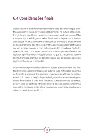 48
6.4 Considerações finais
O acesso aberto é um fenômeno contemporâneo da comunicação cien-
tífica irreversível e com diversos desdobramentos na cultura acadêmica.
É urgente que os editores científicos considerem as demandas do MAA
e estejam aptos a dialogar com elas. Os diretórios de políticas editoriais
aqui citados foram criados com a finalidade de promover o entendimento
do posicionamento dos editores científicos acerca das prerrogativas do
acesso aberto e contribuir com a divulgação dos periódicos. Portanto,
apresentam-se como importantes instrumentos para estabelecer ou
registrar a política editorial dos periódicos no que diz respeito ao acesso
aberto. Com isso, promove-se condições para que as políticas editoriais
sejam conhecidas e respeitadas.
Os diretórios de política editorial sobre o acesso aberto também são fon-
tes de informação relevantes para os autores, suas instituições e agência
de fomento à pesquisa. Em diversas regiões como a União Européia e
América do Norte, a exigência para divulgação dos resultados de pes-
quisas financiadas é uma forte tendência. Em todos esses contextos,
os diretórios de políticas editoriais sobre o acesso aberto cumprem a
necessária missão de sistematizar e comunicar informações pertinentes
sobre os periódicos científicos.
 