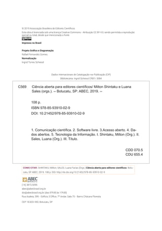 © 2019 Associação Brasileira de Editores Científicos
Esta obra é licenciada sob uma licença Creative Commons - Atribuição CC BY 4.0, sendo permitida a reprodução
parcial ou total, desde que mencionada a fonte.
Impresso no Brasil
(14) 3815.5095
abec@abecbrasil.org.br
doi@abecbrasil.org.br (das 07h30 às 17h30)
Rua Azaleia, 399 - Edifício 3 Office, 7º Andar, Sala 75 - Bairro Chácara Floresta
CEP 18.603-550, Botucatu, SP
C569 Ciência aberta para editores científicos/ Milton Shintaku e Luana
Sales (orgs.). -- Botucatu, SP: ABEC, 2019. --
108 p.
ISBN 978-85-93910-02-9
DOI: 10.21452/978-85-93910-02-9
1. Comunicação científica. 2. Software livre. 3.Acesso aberto. 4. Da-
dos abertos. 5. Tecnologia da Informação. I. Shintaku, Milton (Org.). II.
Sales, Luana (Org.). III. Título.
CDD 070.5
CDU 655.4
Dados Internacionais de Catalogação-na-Publicação (CIP)
Bibliotecária: Ingrid Schiessl CRB1/ 3084
COMO CITAR: SHINTAKU, Milton; SALES, Luana Farias (Orgs.) Ciência aberta para editores científicos. Botu-
catu, SP: ABEC, 2019. 108 p. DOI: http://dx.doi.org/10.21452/978-85-93910-02-9
Projeto Gráfico e Diagramação
Rafael Fernandez Gomes
Normalização
Ingrid Torres Schiessl
 