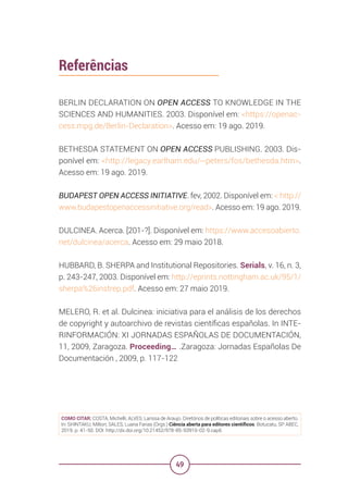 49
Referências
BERLIN DECLARATION ON OPEN ACCESS TO KNOWLEDGE IN THE
SCIENCES AND HUMANITIES. 2003. Disponível em: <https://openac-
cess.mpg.de/Berlin-Declaration>. Acesso em: 19 ago. 2019.
BETHESDA STATEMENT ON OPEN ACCESS PUBLISHING. 2003. Dis-
ponível em: <http://legacy.earlham.edu/~peters/fos/bethesda.htm>.
Acesso em: 19 ago. 2019.
BUDAPEST OPEN ACCESS INITIATIVE. fev, 2002. Disponível em: < http://
www.budapestopenaccessinitiative.org/read>. Acesso em: 19 ago. 2019.
DULCINEA. Acerca. [201-?]. Disponível em: https://www.accesoabierto.
net/dulcinea/acerca. Acesso em: 29 maio 2018.
HUBBARD, B. SHERPA and Institutional Repositories. Serials, v. 16, n. 3,
p. 243-247, 2003. Disponível em: http://eprints.nottingham.ac.uk/95/1/
sherpa%26instrep.pdf. Acesso em: 27 maio 2019.
MELERO, R. et al. Dulcinea: iniciativa para el análisis de los derechos
de copyright y autoarchivo de revistas científicas españolas. In INTE-
RINFORMACIÓN: XI JORNADAS ESPAÑOLAS DE DOCUMENTACIÓN,
11, 2009, Zaragoza. Proceeding… .Zaragoza: Jornadas Españolas De
Documentación , 2009, p. 117-122
COMO CITAR: COSTA, Michelli; ALVES, Larissa de Araujo. Diretórios de políticas editoriais sobre o acesso aberto.
In: SHINTAKU, Milton; SALES, Luana Farias (Orgs.) Ciência aberta para editores científicos. Botucatu, SP: ABEC,
2019. p. 41-50. DOI: http://dx.doi.org/10.21452/978-85-93910-02-9.cap6
 
