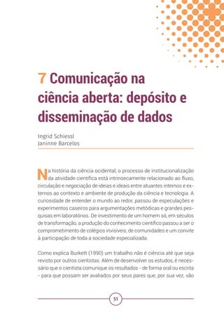 51
7 Comunicação na
ciência aberta: depósito e
disseminação de dados
Ingrid Schiessl
Janinne Barcelos
Na história da ciência ocidental, o processo de institucionalização
da atividade científica está intrinsecamente relacionado ao fluxo,
circulação e negociação de ideias e ideais entre atuantes internos e ex-
ternos ao contexto e ambiente de produção da ciência e tecnologia. A
curiosidade de entender o mundo ao redor, passou de especulações e
experimentos caseiros para argumentações metódicas e grandes pes-
quisas em laboratórios. De investimento de um homem só, em séculos
de transformação, a produção do conhecimento científico passou a ser o
comprometimento de colégios invisíveis, de comunidades e um convite
à participação de toda a sociedade especializada.
Como explica Burkett (1990) um trabalho não é ciência até que seja
revisto por outros cientistas. Além de desenvolver os estudos, é neces-
sário que o cientista comunique os resultados - de forma oral ou escrita
- para que possam ser avaliados por seus pares que, por sua vez, vão
 