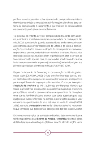 52
publicar suas impressões sobre esse estudo, compondo um sistema
de constante revisão e renovação das informações científicas. Este sis-
tema de comunicação é, justamente, o que mantém os pesquisadores
em constante produção e desenvolvimento.
Tal sistema, no entanto, deve ser compreendido de acordo com a ciên-
cia, a dinâmica social dos cientistas e a sociedade de cada época. No
século XVI, por exemplo, quando pesquisadores ainda se encontravam
às escondidas para evitar repressões do Estado e da igreja, a comuni-
cação dos resultados acontecia através de cartas postadas como cor-
respondência pessoal, na tentativa de manobrar a censura. Os assuntos
discutidos durante as reuniões eram registrados em atas e serviam de
fonte de consulta apenas para os sócios das academias de ciência.
Mais tarde, esse material impresso (cartas e atas) teria dado origem aos
primeiros periódicos científicos (MUELLER; CARIBÉ, 2010).
Depois da inovação de Gutenberg a comunicação da ciência ganhou
novas vozes (OLIVEIRA, 2002). O livro científico impresso passou a fa-
zer parte do cenário europeu e as informações tornaram-se disponíveis
para um público mais largo que o de cientistas. Como por exemplo o
Fascículo de Medicina, de 1491, publicado em diferentes idiomas, que
trazia significativas informações da anatomia masculina e feminina
para públicos variados como estudantes e aprendizes de cirurgiões,
entre outros. Também disposto a tornar suas obras acessíveis para todo
público que tivesse interesse na ciência, Galileu Galilei passou a usar
o italiano nas publicações de seus estudos, ao invés do latim (NAESS,
2015). Na obra Mensageiro Celeste, de 1610, o astrônomo relatou em
língua vernácula sua descoberta e observações das três luas de Júpiter.
Entre outros exemplos de sucessos editoriais, dessa mesma época,
também podemos citar: Secreti de Alessio Piemontese que teve cerca
de 80 edições em várias línguas (italiano, francês, alemão, inglês, latim,
 