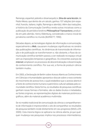53
flamengo, espanhol, polonês e dinamarquês) e; Silva de varia lección, de
Pedro Mexia, que dentro de um século, ganhou 107 edições (em espa-
nhol, francês, italiano, inglês, flamengo e alemão). Além das traduções,
a história da Comunicação Científica revela outras iniciativas como a
publicação do periódico londrino Philosophical Transactions, produzi-
do em pelo alemão, Henry Oldenburg, considerado o marco inicial do
jornalismo científico no mundo (BURKETT, 1990).
Décadas depois, as tecnologias digitais de informação e comunicação,
especialmente a Web, causaram mudanças significativas no cenário
das publicações científicas. As dinâmicas de transmissão de informa-
ção e de publicação se transformaram e, não obstante, o fluxo da co-
municação científica também passou a ser realizado no espaço virtual
sem as imposições temporais e geográficas. Os crescentes avanços da
Internet, ampliaram os processos de descentralização e disseminação
do conhecimento científico. Por sua vez, a forma de produzir ciência
também mudou.
Em 2003, a Declaração de Berlim sobre Acesso Aberto ao Conhecimento
em Ciências e Humanidades apresenta e discute sobre o novo contexto
do movimento de acesso livre, o qual estabelece que o acesso aberto é
a fonte de conhecimento humano e patrimônio cultural validada pela co-
munidade científica. Desta forma, os resultados de pesquisas científicas
ganham novas formas e formatos, são os dados brutos e metadados,
as fontes originais, as representações digitais de materiais pictóricos e
gráficos, além do material acadêmico multimídia.
Se no modelo tradicional de comunicação da ciência o compartilhamen-
to de informação é imprescindível, o ato de compartilhar os resultados
de pesquisa também incide diretamente em seu progresso (MUELLER,
2005). Esta mesma lógica se aplicaria na ciência aberta, já que qual-
quer mudança nas pesquisas implica nos processos intermediários.
 