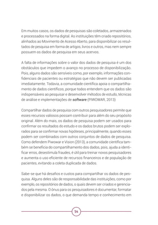54
Em muitos casos, os dados de pesquisas são coletados, armazenados
e processados na forma digital. As instituições têm criado repositórios,
alinhados ao Movimento de Acesso Aberto, para disponibilizar os resul-
tados de pesquisa em forma de artigos, livros e outros, mas nem sempre
possuem os dados de pesquisa em seus acervos.
A falta de informações sobre o valor dos dados de pesquisa é um dos
obstáculos que impedem o avanço no processo de disponibilização.
Pois, alguns dados são sensíveis como, por exemplo, informações con-
fidenciais de pacientes ou estratégias que não devem ser publicadas
imediatamente. Todavia, a comunidade científica apoia o compartilha-
mento de dados científicos, porque todos entendem que os dados são
indispensáveis ao pesquisar e desenvolver métodos de estudo, técnicas
de análise e implementações de software (PIWOWAR, 2013)
Compartilhar dados de pesquisa com outros pesquisadores permite que
esses recursos valiosos possam contribuir para além do seu propósito
original. Além do mais, os dados de pesquisa podem ser usados para
confirmar os resultados do estudo e os dados brutos podem ser explo-
rados para se confirmar novas hipóteses, principalmente, quando esses
podem ser combinados com outros conjuntos de dados de pesquisa.
Como defendem Piwowar e Vision (2013), a comunidade científica tam-
bém se beneficia do compartilhamento dos dados, pois, ajuda a identi-
ficar erros, desestimula fraudes, é útil para treinar novos pesquisadores
e aumenta o uso eficiente de recursos financeiros e de população de
pacientes, evitando a coleta duplicada de dados.
Sabe-se que há desafios e custos para compartilhar os dados de pes-
quisa. Alguns deles são de responsabilidade das instituições, como por
exemplo, os repositórios de dados, o quais devem ser criados e gerencia-
dos pela mesma. O ônus para os pesquisadores é documentar, formatar
e disponibilizar os dados, o que demanda tempo e conhecimento em
 