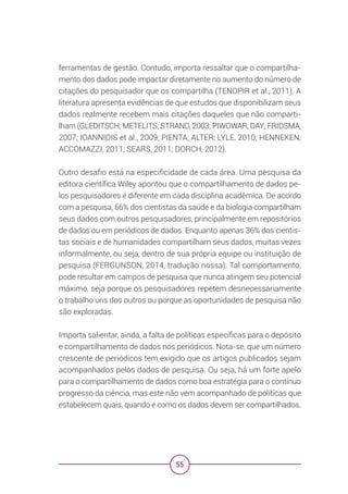 55
ferramentas de gestão. Contudo, importa ressaltar que o compartilha-
mento dos dados pode impactar diretamente no aumento do número de
citações do pesquisador que os compartilha (TENOPIR et al., 2011). A
literatura apresenta evidências de que estudos que disponibilizam seus
dados realmente recebem mais citações daqueles que não comparti-
lham (GLEDITSCH; METELITS; STRAND, 2003; PIWOWAR, DAY; FRIDSMA,
2007; IOANNIDIS et al., 2009; PIENTA; ALTER; LYLE, 2010; HENNEKEN;
ACCOMAZZI, 2011; SEARS, 2011; DORCH, 2012).
Outro desafio está na especificidade de cada área. Uma pesquisa da
editora científica Wiley apontou que o compartilhamento de dados pe-
los pesquisadores é diferente em cada disciplina acadêmica. De acordo
com a pesquisa, 66% dos cientistas da saúde e da biologia compartilham
seus dados com outros pesquisadores, principalmente em repositórios
de dados ou em periódicos de dados. Enquanto apenas 36% dos cientis-
tas sociais e de humanidades compartilham seus dados, muitas vezes
informalmente, ou seja, dentro de sua própria equipe ou instituição de
pesquisa (FERGUNSON, 2014, tradução nossa). Tal comportamento,
pode resultar em campos de pesquisa que nunca atingem seu potencial
máximo, seja porque os pesquisadores repetem desnecessariamente
o trabalho uns dos outros ou porque as oportunidades de pesquisa não
são exploradas.
Importa salientar, ainda, a falta de políticas específicas para o depósito
e compartilhamento de dados nos periódicos. Nota-se, que um número
crescente de periódicos tem exigido que os artigos publicados sejam
acompanhados pelos dados de pesquisa. Ou seja, há um forte apelo
para o compartilhamento de dados como boa estratégia para o contínuo
progresso da ciência, mas este não vem acompanhado de políticas que
estabelecem quais, quando e como os dados devem ser compartilhados.
 