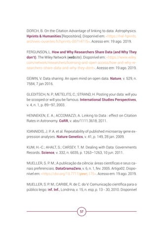 57
DORCH, B. On the Citation Advantage of linking to data: Astrophysics.
Hprints & Humanities [Repositório]. Disponível em: <https://hal-hprints.
archives-ouvertes.fr/hprints-00714715>. Acesso em: 19 ago. 2019.
FERGUNSON, L. How and Why Researchers Share Data (and Why They
don’t). The Wiley Network (website). Disponível em: <https://www.wiley.
com/network/researchers/licensing-and-open-access/how-and-why-re-
searchers-share-data-and-why-they-dont>. Acesso em: 19 ago. 2019.
GEWIN, V. Data sharing: An open mind on open data. Nature, v. 529, n.
7584, 7 jan 2016.
GLEDITSCH, N. P.; METELITS, C.; STRAND, H. Posting your data: will you
be scooped or will you be famous. International Studies Perspectives,
v. 4, n. 1, p. 89–97, 2003.
HENNEKEN, E. A.; ACCOMAZZI, A. Linking to Data : effect on Citation
Rates in Astronomy. CoRR, v. abs/1111.3618, 2011.
IOANNIDIS, J. P. A. et al. Repeatability of published microarray gene ex-
pression analyses. Nature Genetics, v. 41, p. 149, 28 jan. 2009.
KUM, H.-C.; AHALT, S.; CARSEY, T. M. Dealing with Data: Governments
Records. Science, v. 332, n. 6035, p. 1263–1263, 10 jun. 2011.
MUELLER, S. P. M.; A publicação da ciência: áreas científicas e seus ca-
nais preferenciais. DataGramaZero, v. 6, n. 1, fev. 2005. Artigo02. Dispo-
nível em: <https://doi.org/10.7717/peerj.175>. Acesso em: 19 ago. 2019.
MUELLER, S. P. M.; CARIBE, R. de C. do V. Comunicação científica para o
público leigo: Inf. Inf., Londrina, v. 15, n. esp, p. 13 - 30, 2010. Disponível
 