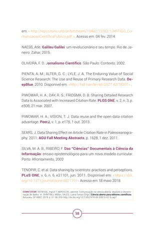 58
em: < http://repositorio.unb.br/bitstream/10482/13202/1/ARTIGO_Co-
municacaoCientificaPublico.pdf >. Acesso em: 04 fev. 2014.
NAESS, Atle. Galileu Galilei: um revolucionário e seu tempo. Rio de Ja-
neiro: Zahar, 2015.
OLIVEIRA, F. D. Jornalismo Científico. São Paulo: Contexto, 2002.
PIENTA, A. M.; ALTER, G. C.; LYLE, J. A. The Enduring Value of Social
Science Research: The Use and Reuse of Primary Research Data. De-
epBlue, 2010. Disponível em: <http://hdl.handle.net/2027.42/78307> .
PIWOWAR, H. A.; DAY, R. S.; FRIDSMA, D. B. Sharing Detailed Research
Data Is Associated with Increased Citation Rate. PLOS ONE, v. 2, n. 3, p.
e308, 21 mar. 2007.
PIWOWAR, H. A.; VISION, T. J. Data reuse and the open data citation
advantage. PeerJ, v. 1, p. e175, 1 out. 2013.
SEARS, J. Data Sharing Effect on Article Citation Rate in Paleoceanogra-
phy. 2011. AGU Fall Meeting Abstracts, p. 1628, 1 dez. 2011.
SILVA, M. A. B.; RIBEIRO, F. Das “Ciências” Documentais à Ciência da
Informação: ensaio epistemológico para um novo modelo curricular.
Porto: Afrontamento, 2002
TENOPIR, C. et al. Data sharing by scientists: practices and perceptions.
PLoS ONE, v. 6, n. 6, e21101, jun. 2011. Disponível em: <https://doi.
org/10.1371/journal.pone.0021101> Acesso em 18 maio 2018.
COMO CITAR: SCHIESSL, Ingrid T; BARCELOS, Janinne. Comunicação na ciência aberta: depósito e dissemi-
nação de dados. In: SHINTAKU, Milton; SALES, Luana Farias (Orgs.) Ciência aberta para editores científicos.
Botucatu, SP: ABEC, 2019. p. 51-58. DOI: http://dx.doi.org/10.21452/978-85-93910-02-9.cap7
 