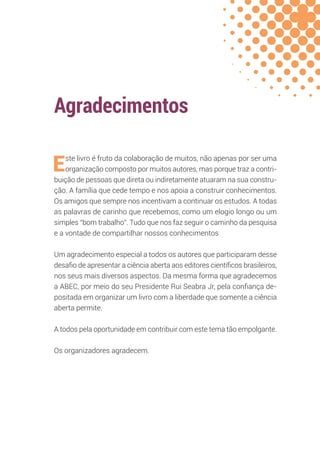 Agradecimentos
Este livro é fruto da colaboração de muitos, não apenas por ser uma
organização composto por muitos autores, mas porque traz a contri-
buição de pessoas que direta ou indiretamente atuaram na sua constru-
ção. A família que cede tempo e nos apoia a construir conhecimentos.
Os amigos que sempre nos incentivam a continuar os estudos. A todas
as palavras de carinho que recebemos, como um elogio longo ou um
simples “bom trabalho”. Tudo que nos faz seguir o caminho da pesquisa
e a vontade de compartilhar nossos conhecimentos
Um agradecimento especial a todos os autores que participaram desse
desafio de apresentar a ciência aberta aos editores científicos brasileiros,
nos seus mais diversos aspectos. Da mesma forma que agradecemos
a ABEC, por meio do seu Presidente Rui Seabra Jr, pela confiança de-
positada em organizar um livro com a liberdade que somente a ciência
aberta permite.
A todos pela oportunidade em contribuir com este tema tão empolgante.
Os organizadores agradecem.
 