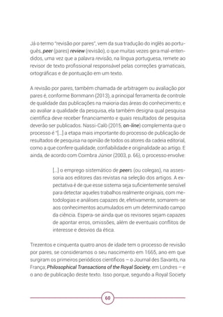 60
Já o termo “revisão por pares”, vem da sua tradução do inglês ao portu-
guês, peer (pares) review (revisão), o que muitas vezes gera mal-enten-
didos, uma vez que a palavra revisão, na língua portuguesa, remete ao
revisor de texto profissional responsável pelas correções gramaticais,
ortográficas e de pontuação em um texto.
A revisão por pares, também chamada de arbitragem ou avaliação por
pares é, conforme Bornmann (2013), a principal ferramenta de controle
de qualidade das publicações na maioria das áreas do conhecimento; e
ao avaliar a qualidade da pesquisa, ela também designa qual pesquisa
científica deve receber financiamento e quais resultados de pesquisa
deverão ser publicados. Nassi-Calò (2015, on-line) complementa que o
processo é “[...] a etapa mais importante do processo de publicação de
resultados de pesquisa na opinião de todos os atores da cadeia editorial,
como a que confere qualidade, confiabilidade e originalidade ao artigo. E
ainda, de acordo com Coimbra Júnior (2003, p. 66), o processo envolve:
[...] o emprego sistemático de peers (ou colegas), na asses-
soria aos editores das revistas na seleção dos artigos. A ex-
pectativa é de que esse sistema seja suficientemente sensível
para detectar aqueles trabalhos realmente originais, com me-
todologias e análises capazes de, efetivamente, somarem-se
aos conhecimentos acumulados em um determinado campo
da ciência. Espera-se ainda que os revisores sejam capazes
de apontar erros, omissões, além de eventuais conflitos de
interesse e desvios da ética.
Trezentos e cinquenta quatro anos de idade tem o processo de revisão
por pares, se consideramos o seu nascimento em 1665, ano em que
surgiram os primeiros periódicos científicos – o Journal des Savants, na
França; Philosophical Transactions of the Royal Society, em Londres – e
o ano de publicação deste texto. Isso porque, segundo a Royal Society
 