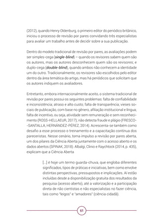 61
(2012), quando Henry Oldenburg, o primeiro editor do periódico britânico,
iniciou o processo de revisão por pares convidando três especialistas
para avaliar um trabalho antes de decidir sobre a sua publicação.
Dentro do modelo tradicional de revisão por pares, as avaliações podem
ser simples-cega (single-blind) – quando os revisores sabem quem são
os autores, mas os autores desconhecem quem são os revisores; e
duplo-cega (double-blind), quando ambos não conhecem a identidade
um do outro. Tradicionalmente, os revisores são escolhidos pelo editor
dentro da área temática do artigo, mas há periódicos que solicitam que
os autores indiquem os avaliadores.
Entretanto, embora internacionalmente aceito, o sistema tradicional de
revisão por pares possui os seguintes problemas: falta de confiabilidade
e inconsistência; atraso e alto custo; falta de transparência; vieses so-
ciais de publicação, com base no gênero, afiliação institucional e língua;
falta de incentivo, ou seja, atividade sem remuneração e sem reconheci-
mento (ROSS-HELLAEUR, 2017); não detecta fraude e plágio (FRESCO-
-SANTALLA; HERNÁNDEZ-PÉREZ, 2014). Acrescenta-se também como
desafio a esse processo o treinamento e a capacitação contínua dos
pareceristas. Nesse cenário, toma impulso a revisão por pares aberta,
um dos pilares da Ciência Aberta juntamente com o acesso aberto e os
dados abertos (SPINAK, 2018). Albalgi, Clinio e Raychtock (2014, p. 435),
explicam que a Ciência Aberta
[...] é hoje um termo guarda-chuva, que engloba diferentes
significados, tipos de práticas e iniciativas, bem como envolve
distintas perspectivas, pressupostos e implicações. Aí estão
incluídas desde a disponibilização gratuita dos resultados da
pesquisa (acesso aberto), até a valorização e a participação
direta de não cientistas e não especialistas no fazer ciência,
tais como “leigos” e “amadores” (ciência cidadã).
 