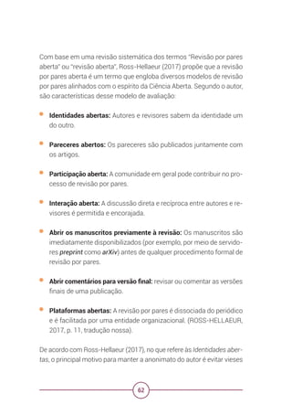 62
Com base em uma revisão sistemática dos termos “Revisão por pares
aberta” ou “revisão aberta”, Ross-Hellaeur (2017) propõe que a revisão
por pares aberta é um termo que engloba diversos modelos de revisão
por pares alinhados com o espírito da Ciência Aberta. Segundo o autor,
são características desse modelo de avaliação:
• Identidades abertas: Autores e revisores sabem da identidade um
do outro.
• Pareceres abertos: Os pareceres são publicados juntamente com
os artigos.
• Participação aberta: A comunidade em geral pode contribuir no pro-
cesso de revisão por pares.
• Interação aberta: A discussão direta e recíproca entre autores e re-
visores é permitida e encorajada.
• Abrir os manuscritos previamente à revisão: Os manuscritos são
imediatamente disponibilizados (por exemplo, por meio de servido-
res preprint como arXiv) antes de qualquer procedimento formal de
revisão por pares.
• Abrir comentários para versão final: revisar ou comentar as versões
finais de uma publicação.
• Plataformas abertas: A revisão por pares é dissociada do periódico
e é facilitada por uma entidade organizacional. (ROSS-HELLAEUR,
2017, p. 11, tradução nossa).
De acordo com Ross-Hellaeur (2017), no que refere às Identidades aber-
tas, o principal motivo para manter a anonimato do autor é evitar vieses
 