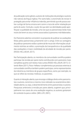 63
de publicação como gênero, autores de instituições de prestígio e autores
não nativos da língua inglesa. Por outro lado, o anonimato do revisor é
protegido para evitar influência indevida, permitindo que ele possa ava-
liar o artigo de forma sincera sem correr o risco de sofrer retaliação por
parte do autor. Contudo, o autor diz que abrir as identidades pode aper-
feiçoar a qualidade da revisão, uma vez que os pareceristas terão mais
receio de terem os seus nomes associados à pareceres mal elaborados.
Os Pareceres abertos consistem na proposta de publicar as avaliações
feitas pelos pareceristas juntamente com o artigo. Entre as vantagens
de publicar pareceres estão o potencial de reuso de informações atual-
mente restritas ao editor, a promoção da transparência e da qualidade
das avaliações e maior visibilidade da atividade de revisão por pares.
(ROSS-HELLAEUR, 2017).
Na Participação aberta, os membros da comunidade científica podem
participar da revisão por pares tanto contribuindo com pareceres mais
completos quanto com textos mais curtos (ROSS-HELLAEUR, 2017). Ci-
tando Ware (2011), Ross-Hellaeur complementa que pessoas externas à
comunidade científica também podem participar, como representantes
da indústria ou membros de grupos específicos, como, por exemplo, no
que se refere às revistas médicas, os pacientes.
Quanto à Interação aberta, que encoraja o diálogo direto entre pareceris-
tas e autores, corremos o mesmo risco indicado na característica Iden-
tidade aberta, ou seja, o desentendimento entre pareceristas e autores.
Pesquisas anteriores à revisão por pares aberta, sugerem que, princi-
palmente nos casos de uma avaliação negativa, os autores gostariam
de contestá-la para o editor. (WELLER, 2001).
 