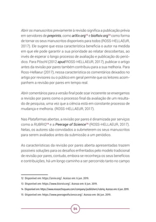 64
Abrir os manuscritos previamente à revisão significa a publicação prévia
em servidores de preprints, como arXiv.org12
e bioRxiv.org13
como forma
de tornar os seus manuscritos disponíveis para todos (ROSS-HELLAEUR,
2017). Ele sugere que essa característica beneficia o autor na medida
em que ele pode garantir a sua prioridade ao relatar descobertas, ao
invés de esperar o longo processo de avaliação e publicação do perió-
dico. Para Pöschl (2012 apud ROSS-HELLAEUR, 2017), publicar o artigo
antes da revisão por pares também contribuiu para a sua melhoria. Para
Ross-Hellaeur (2017), nessa característica os comentários deixados no
artigo por revisores ou o público em geral permite que os leitores acom-
panhem a revisão por pares em tempo real.
Abrir comentários para a versão final pode soar incoerente se enxergamos
a revisão por pares como o processo final da avaliação de um resulta-
do de pesquisa, uma vez que a ciência está em constante processo de
mudança e melhoria. (ROSS-HELLAEUR, 2017).
Nas Plataformas abertas, a revisão por pares é dinamizada por serviços
como a RUBRIQ14
e a Peerage of Science15
(ROSS-HELLAEUR, 2017).
Nelas, os autores são convidados a submeterem os seus manuscritos
para serem avaliados antes da submissão a um periódico.
As características da revisão por pares aberta apresentadas trazem
possíveis soluções para os desafios enfrentados pelo modelo tradicional
de revisão por pares, contudo, embora se reconheça os seus benefícios
e contribuições, há um longo caminho a ser percorrido tanto no campo
12 Disponível em: https://arxiv.org/. Acesso em: 6 jun. 2019.
13 Disponível em: https://www.biorxiv.org/. Acesso em: 6 jun. 2019.
14 Disponível em: https://www.researchsquare.com/company/publishers/rubriq. Acesso em: 6 jun. 2019.
15 Disponível em: https://www.peerageofscience.org/. Acesso em: 06 jun. 2019.
 